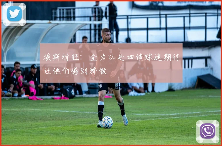 埃斯特旺：全力以赴回馈球迷期待让他们感到骄傲