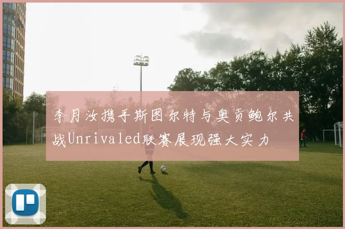 李月汝携手斯图尔特与奥贡鲍尔共战Unrivaled联赛展现强大实力