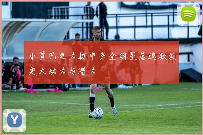 小贾巴里力挺申京全明星落选激发更大动力与潜力