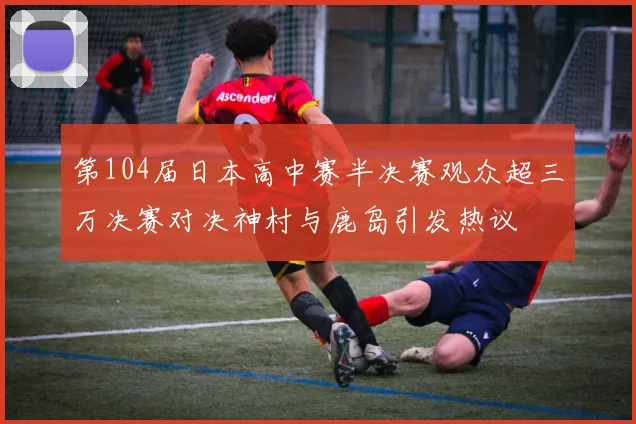 第104届日本高中赛半决赛观众超三万决赛对决神村与鹿岛引发热议