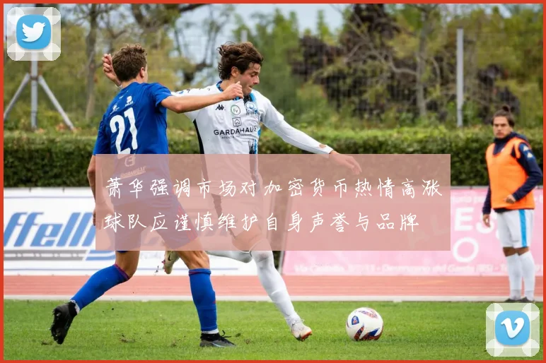 萧华强调市场对加密货币热情高涨球队应谨慎维护自身声誉与品牌