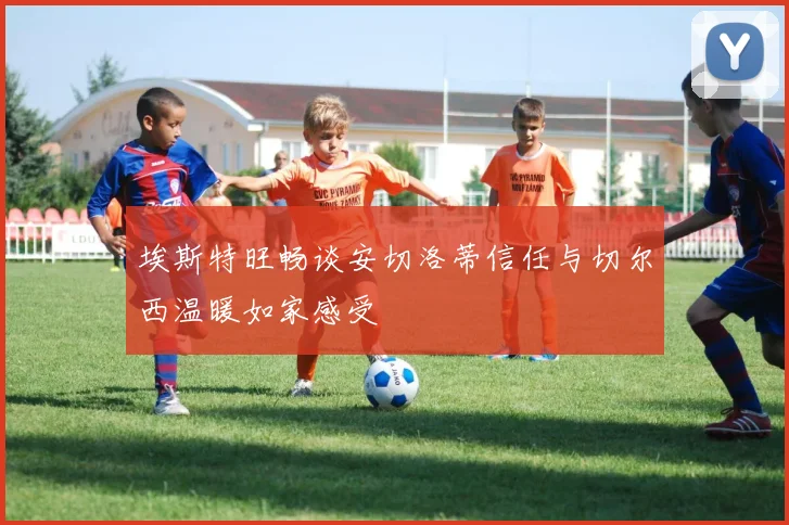 埃斯特旺畅谈安切洛蒂信任与切尔西温暖如家感受