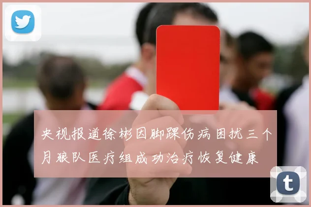 央视报道徐彬因脚踝伤病困扰三个月狼队医疗组成功治疗恢复健康