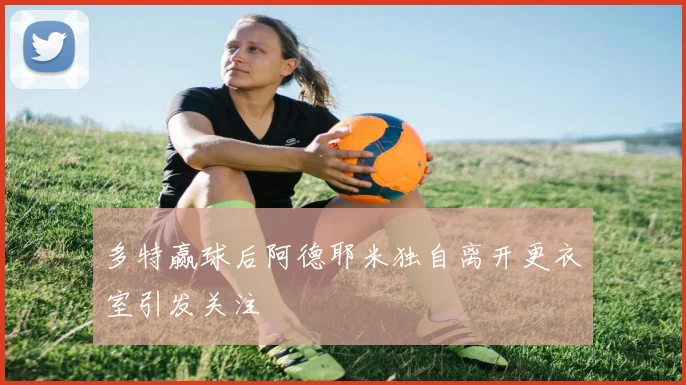 多特赢球后阿德耶米独自离开更衣室引发关注