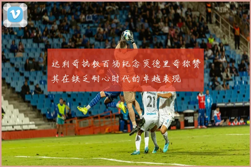 达利奇执教百场纪念莫德里奇称赞其在缺乏耐心时代的卓越表现