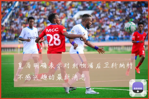 皇马明确表示对利物浦后卫科纳特不感兴趣的最新消息