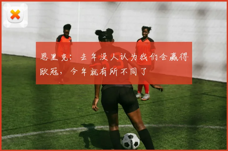 恩里克：去年没人认为我们会赢得欧冠，今年就有所不同了