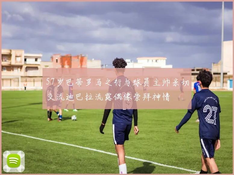 57岁巴蒂罗马之行与球员主帅亲切交流迪巴拉流露偶像崇拜神情