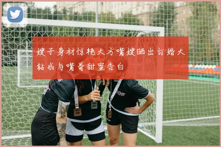 嫂子身材惊艳大方嘴嫂晒出订婚大钻戒与嘴哥甜蜜告白