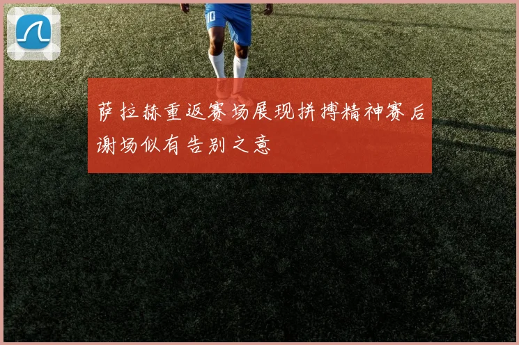 萨拉赫重返赛场展现拼搏精神赛后谢场似有告别之意